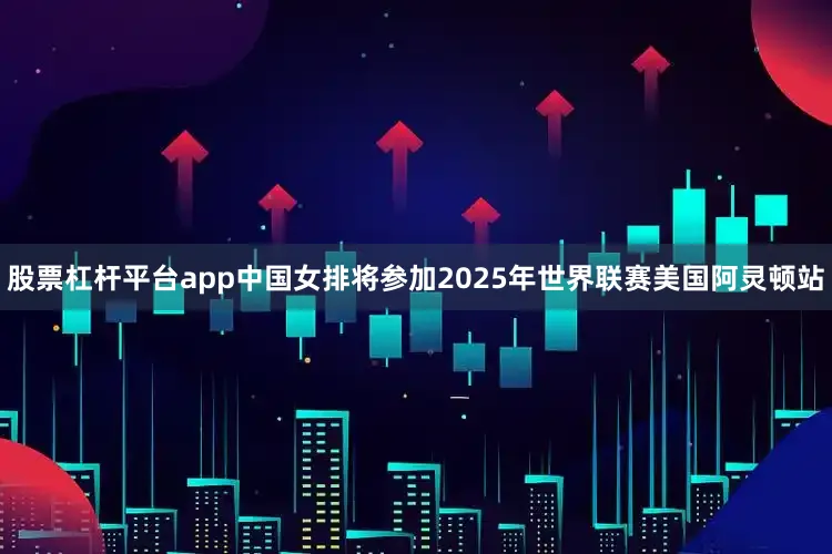 股票杠杆平台app中国女排将参加2025年世界联赛美国阿灵顿站