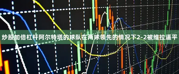 炒股加倍杠杆阿尔特塔的球队在两球领先的情况下2-2被维拉逼平