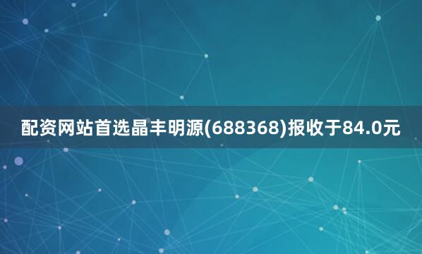 配资网站首选晶丰明源(688368)报收于84.0元