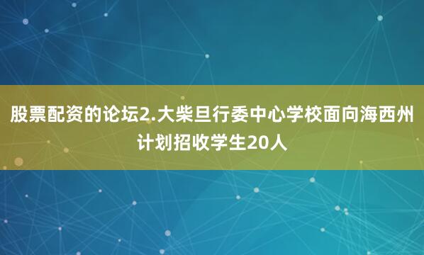 股票配资的论坛2.大柴旦行委中心学校面向海西州计划招收学生20人
