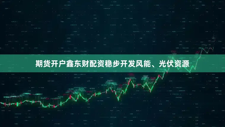 期货开户鑫东财配资稳步开发风能、光伏资源