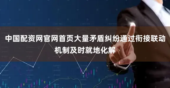 中国配资网官网首页大量矛盾纠纷通过衔接联动机制及时就地化解